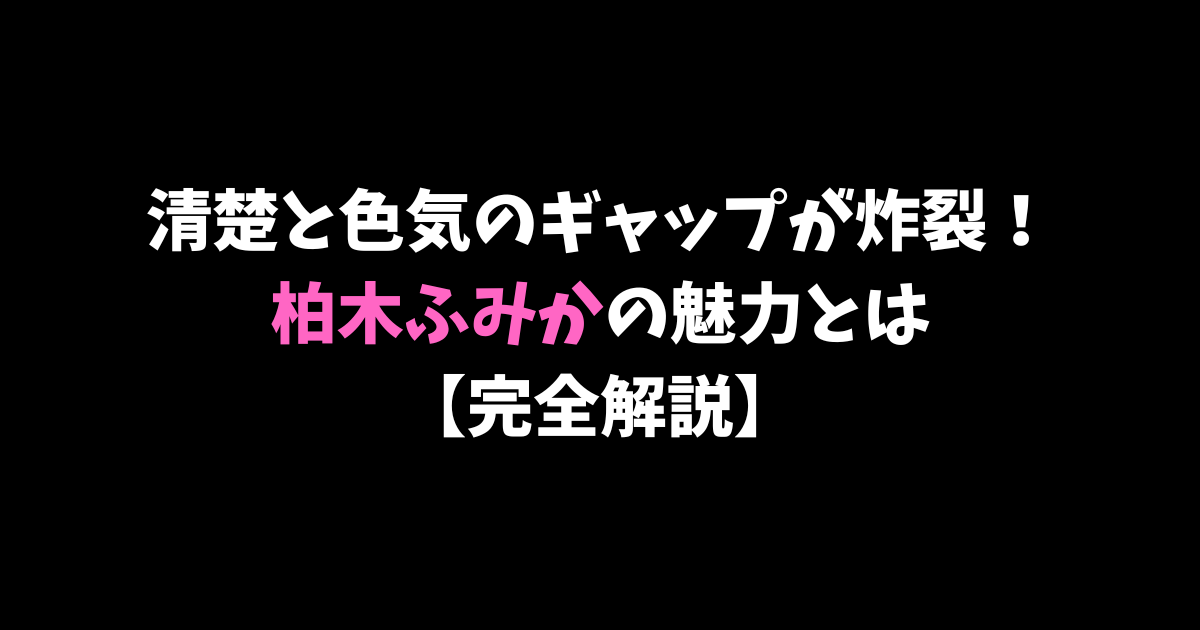清楚と色気のギャップが炸裂！柏木ふみかの魅力とは【完全解説】