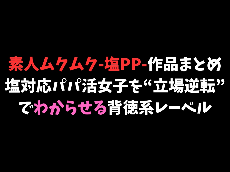 素人ムクムク-塩PP-作品まとめ｜塩対応パパ活女子を“立場逆転”でわからせる背徳系レーベル