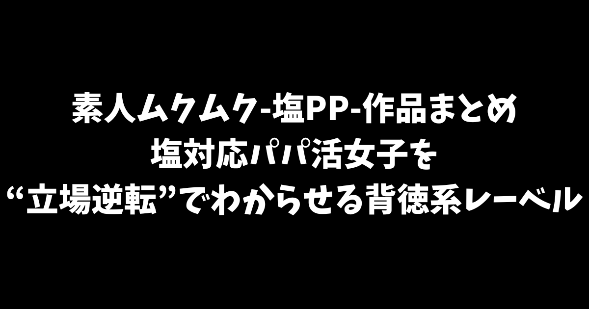 素人ムクムク-塩PP-作品まとめ｜塩対応パパ活女子を“立場逆転”でわからせる背徳系レーベル